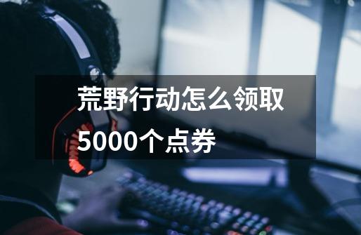 荒野行动怎么领取5000个点券-第1张-游戏信息-四季网