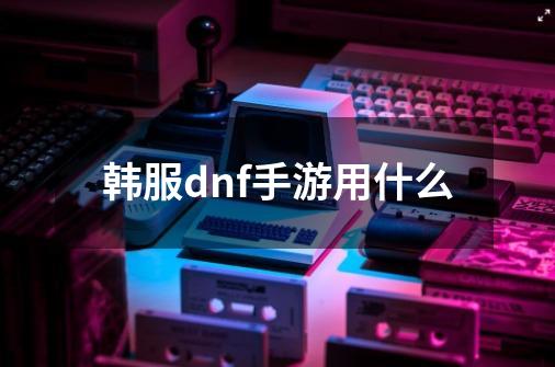 韩服dnf手游用什么-第1张-游戏信息-四季网