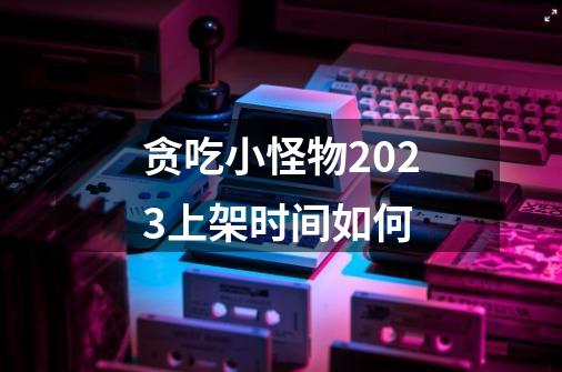 贪吃小怪物2023上架时间如何-第1张-游戏信息-四季网