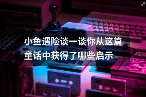 小鱼遇险谈一谈你从这篇童话中获得了哪些启示-第1张-游戏信息-四季网