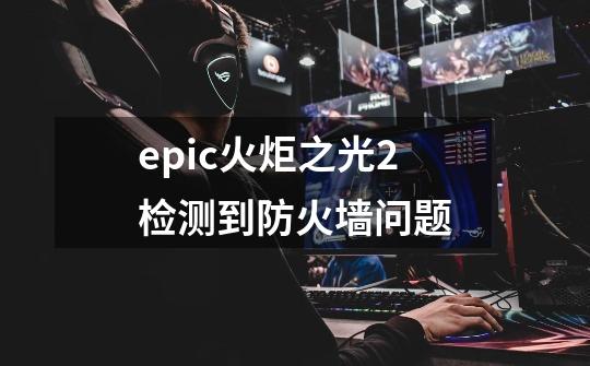 epic火炬之光2检测到防火墙问题-第1张-游戏信息-四季网