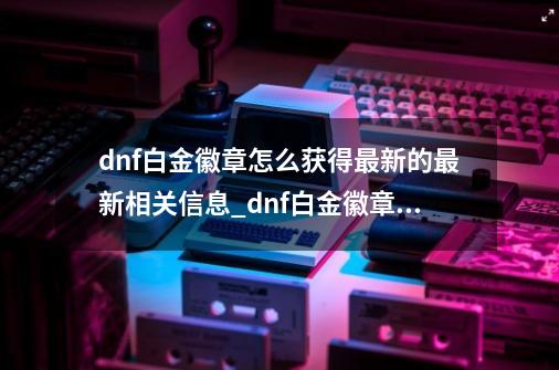 dnf白金徽章怎么获得最新的最新相关信息_dnf白金徽章怎么获得2022-第1张-游戏信息-四季网