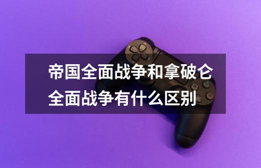 帝国全面战争和拿破仑全面战争有什么区别-第1张-游戏信息-四季网