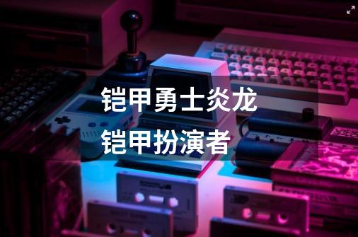 铠甲勇士炎龙铠甲扮演者-第1张-游戏信息-四季网