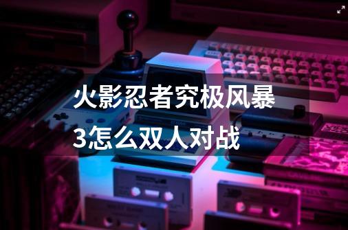 火影忍者究极风暴3怎么双人对战-第1张-游戏信息-四季网