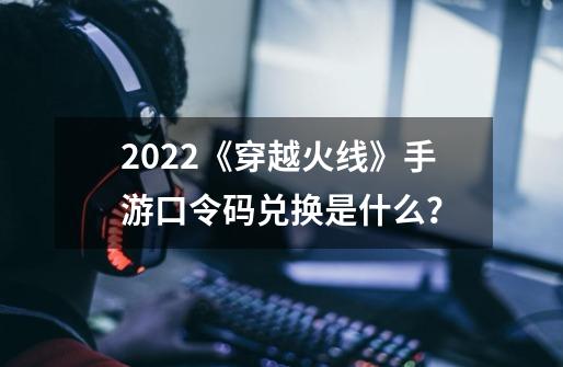 2022《穿越火线》手游口令码兑换是什么？-第1张-游戏信息-四季网