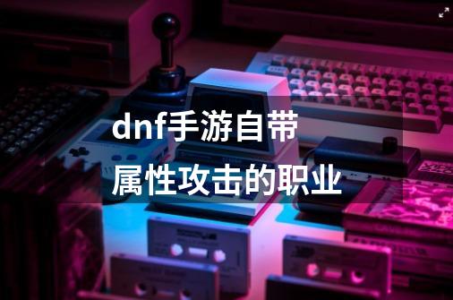 dnf手游自带属性攻击的职业-第1张-游戏信息-四季网