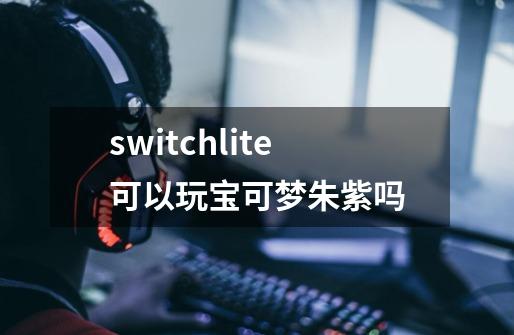 switchlite可以玩宝可梦朱紫吗-第1张-游戏信息-四季网