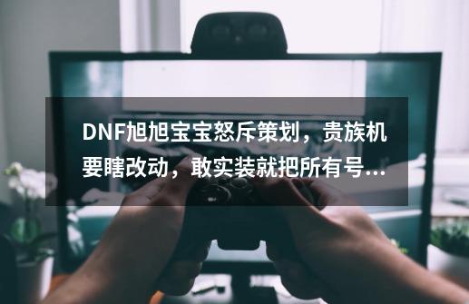 DNF旭旭宝宝怒斥策划，贵族机要瞎改动，敢实装就把所有号都碎掉-第1张-游戏信息-四季网