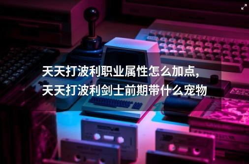 天天打波利职业属性怎么加点,天天打波利剑士前期带什么宠物-第1张-游戏信息-四季网