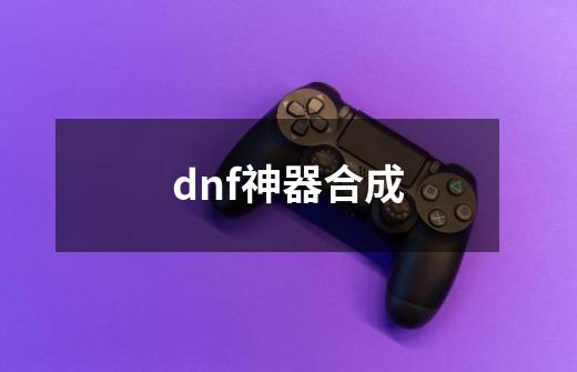 dnf神器合成-第1张-游戏信息-四季网