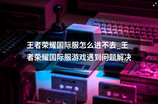 王者荣耀国际服怎么进不去_王者荣耀国际服游戏遇到问题解决-第1张-游戏信息-四季网