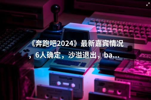 《奔跑吧2024》最新嘉宾情况，6人确定，沙溢退出，baby或将回归-第1张-游戏信息-四季网