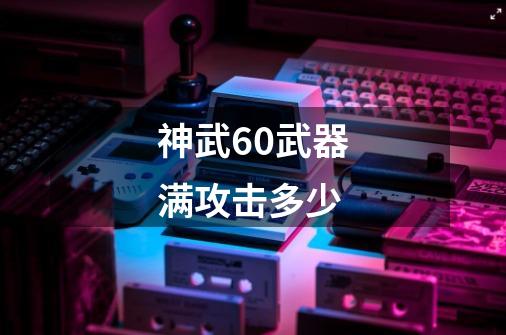 神武60武器满攻击多少-第1张-游戏信息-四季网