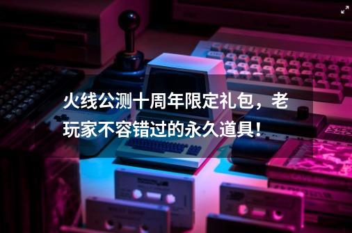 火线公测十周年限定礼包，老玩家不容错过的永久道具！-第1张-游戏信息-四季网