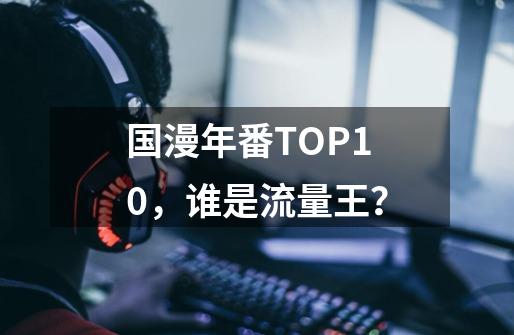 国漫年番TOP10，谁是流量王？-第1张-游戏信息-四季网