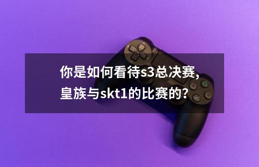 你是如何看待s3总决赛,皇族与skt1的比赛的？-第1张-游戏信息-四季网