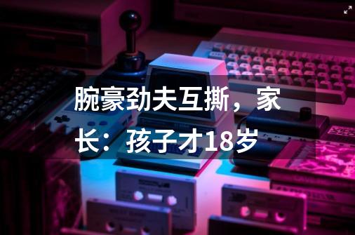 腕豪劲夫互撕，家长：孩子才18岁-第1张-游戏信息-四季网