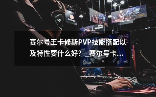 赛尔号王卡修斯PVP技能搭配以及特性要什么好？_赛尔号卡修斯技能-第1张-游戏信息-四季网