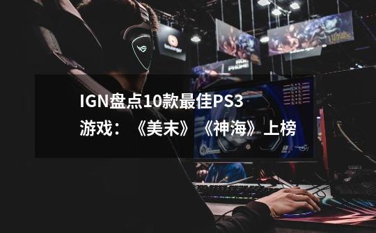 IGN盘点10款最佳PS3游戏：《美末》《神海》上榜-第1张-游戏信息-四季网