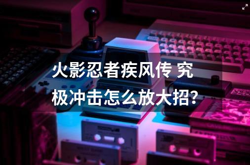 火影忍者疾风传 究极冲击怎么放大招？-第1张-游戏信息-四季网