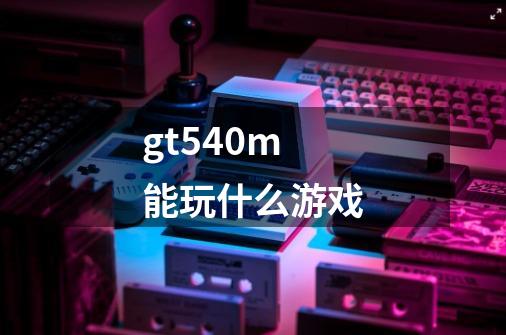 gt540m能玩什么游戏-第1张-游戏信息-四季网