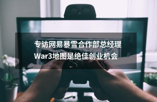 专访网易暴雪合作部总经理 War3地图是绝佳创业机会-第1张-游戏信息-四季网