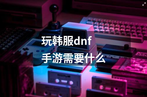 玩韩服dnf手游需要什么-第1张-游戏信息-四季网