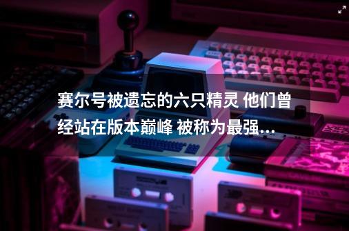 赛尔号被遗忘的六只精灵 他们曾经站在版本巅峰 被称为最强的存在-第1张-游戏信息-四季网