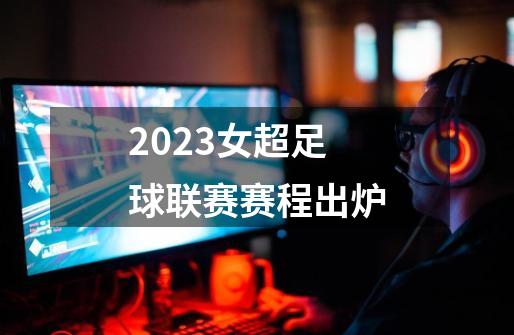 2023女超足球联赛赛程出炉-第1张-游戏信息-四季网