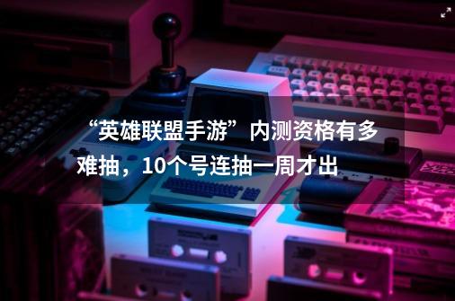 “英雄联盟手游”内测资格有多难抽，10个号连抽一周才出-第1张-游戏信息-四季网