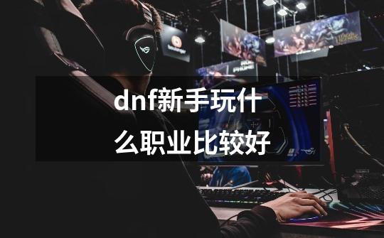 dnf新手玩什么职业比较好-第1张-游戏信息-四季网