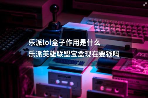 乐派lol盒子作用是什么_乐派英雄联盟宝盒现在要钱吗-第1张-游戏信息-四季网