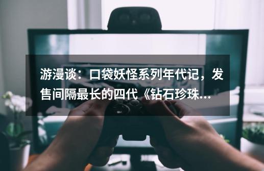 游漫谈：口袋妖怪系列年代记，发售间隔最长的四代《钻石/珍珠》-第1张-游戏信息-四季网