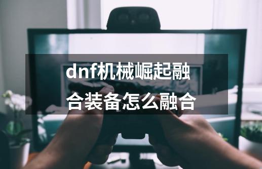 dnf机械崛起融合装备怎么融合-第1张-游戏信息-四季网