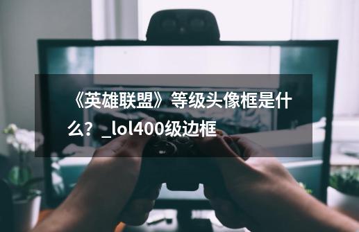 《英雄联盟》等级头像框是什么？_lol400级边框-第1张-游戏信息-四季网