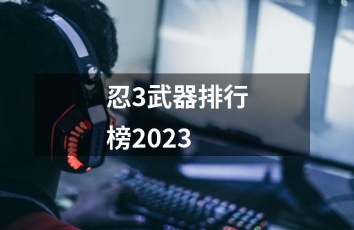 忍3武器排行榜2023-第1张-游戏信息-四季网