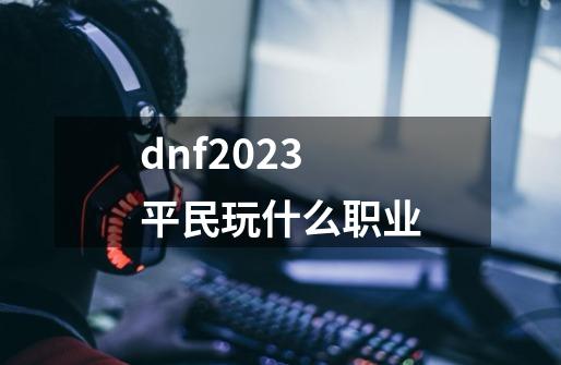 dnf2023平民玩什么职业-第1张-游戏信息-四季网