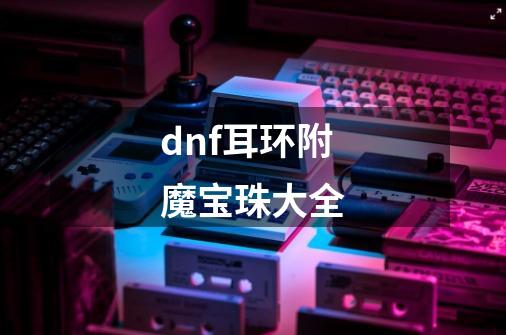 dnf耳环附魔宝珠大全-第1张-游戏信息-四季网