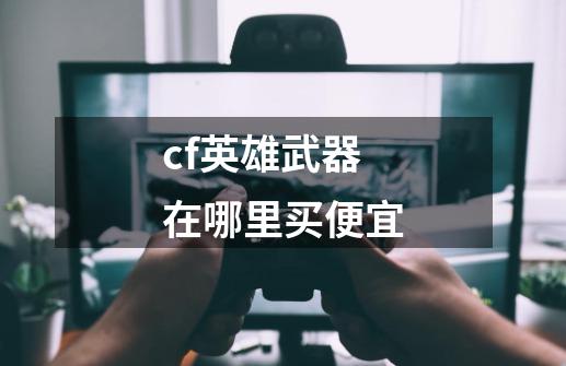 cf英雄武器在哪里买便宜-第1张-游戏信息-四季网