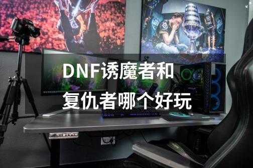 DNF诱魔者和复仇者哪个好玩-第1张-游戏信息-四季网