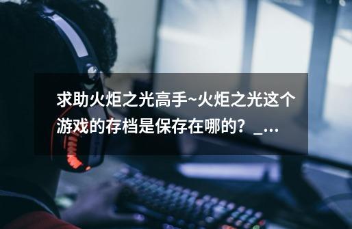 求助火炬之光高手~火炬之光这个游戏的存档是保存在哪的？_火炬之光合体版存档在哪里-第1张-游戏信息-四季网