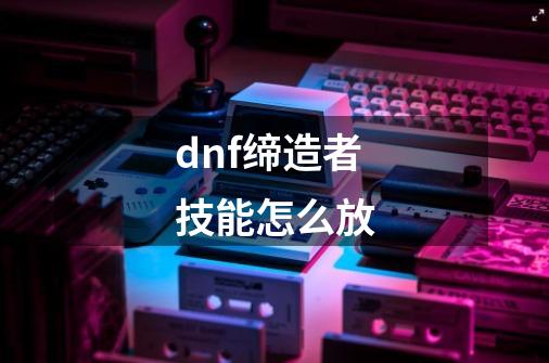 dnf缔造者技能怎么放-第1张-游戏信息-四季网