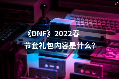 《DNF》2022春节套礼包内容是什么？-第1张-游戏信息-四季网