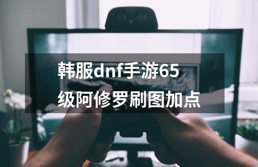 韩服dnf手游65级阿修罗刷图加点-第1张-游戏信息-四季网