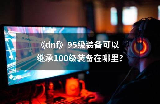 《dnf》95级装备可以继承100级装备在哪里？-第1张-游戏信息-四季网