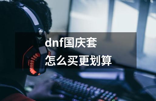 dnf国庆套怎么买更划算-第1张-游戏信息-四季网