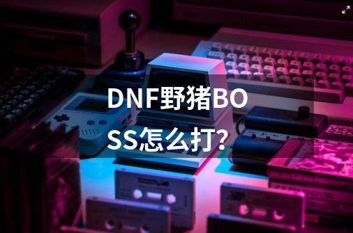 DNF野猪BOSS怎么打？-第1张-游戏信息-四季网