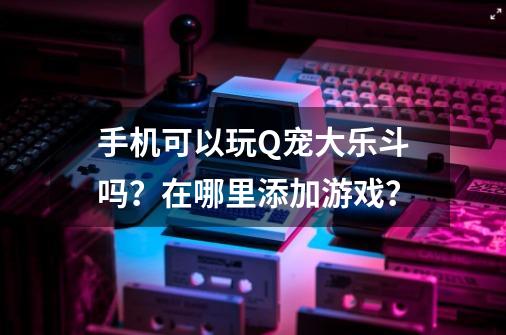 手机可以玩Q宠大乐斗吗？在哪里添加游戏？-第1张-游戏信息-四季网