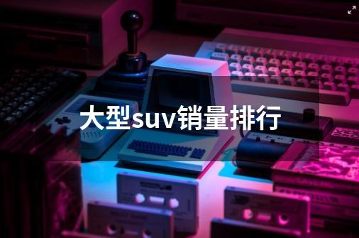 大型suv销量排行-第1张-游戏信息-四季网